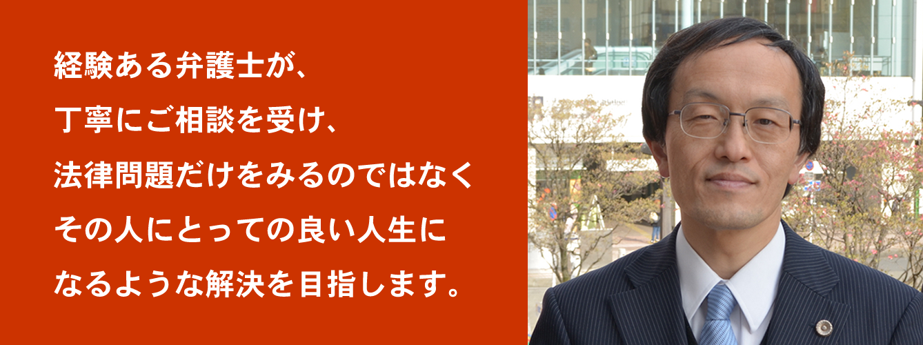 経験ある弁護士が丁寧にご相談を受け、法律問題だけをみるのではなく、その人にとっての良い人生になるような解決を目指します。